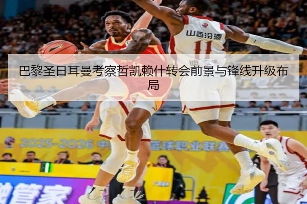 巴黎圣日耳曼考察哲凯赖什转会前景与锋线升级布局