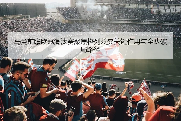 马竞前瞻欧冠淘汰赛聚焦格列兹曼关键作用与全队破局路径