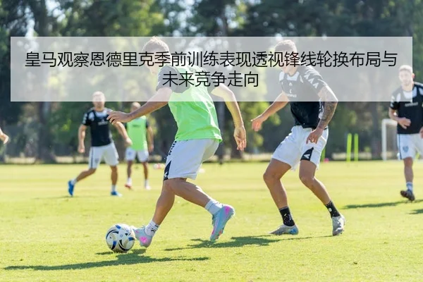 皇马观察恩德里克季前训练表现透视锋线轮换布局与未来竞争走向