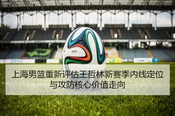 上海男篮重新评估王哲林新赛季内线定位与攻防核心价值走向