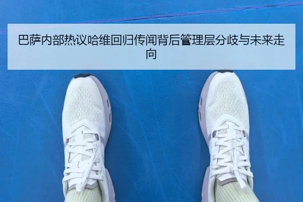 巴萨内部热议哈维回归传闻背后管理层分歧与未来走向